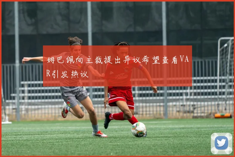 姆巴佩向主裁提出异议希望查看VAR引发热议