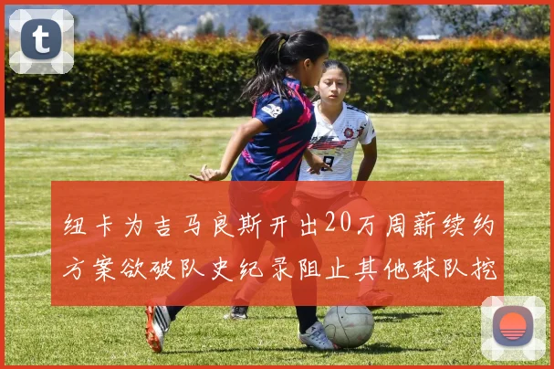 纽卡为吉马良斯开出20万周薪续约方案欲破队史纪录阻止其他球队挖角
