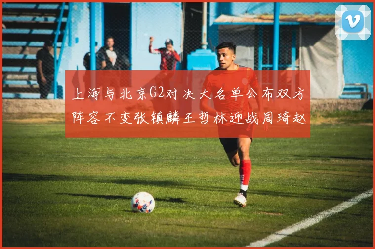 上海与北京G2对决大名单公布双方阵容不变张镇麟王哲林迎战周琦赵睿