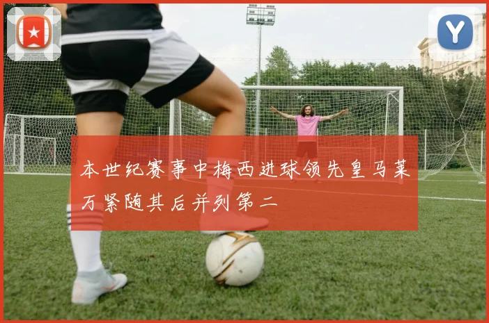 本世纪赛事中梅西进球领先皇马莱万紧随其后并列第二