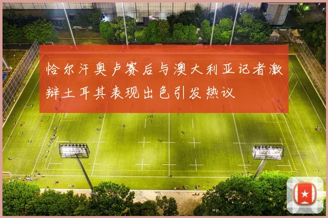 恰尔汗奥卢赛后与澳大利亚记者激辩土耳其表现出色引发热议