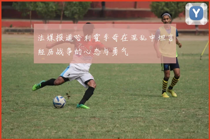 法媒报道哈利霍季奇在混乱中坦言经历战争的心态与勇气