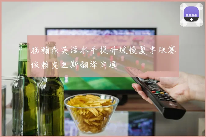杨瀚森英语水平提升缓慢夏季联赛依赖克里斯翻译沟通