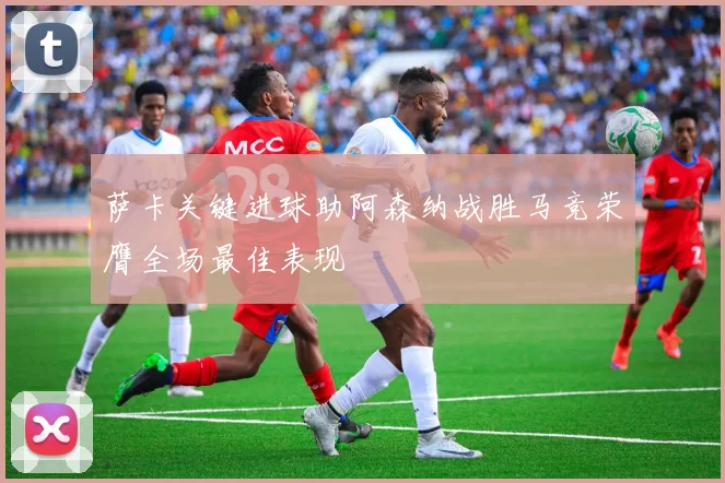 萨卡关键进球助阿森纳战胜马竞荣膺全场最佳表现