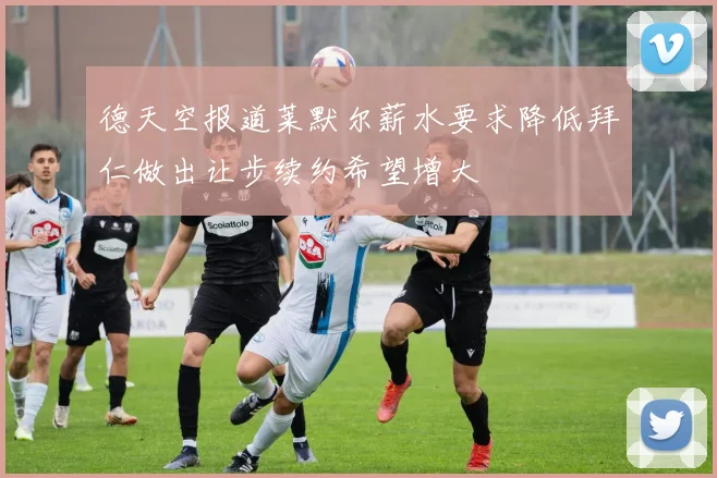 德天空报道莱默尔薪水要求降低拜仁做出让步续约希望增大