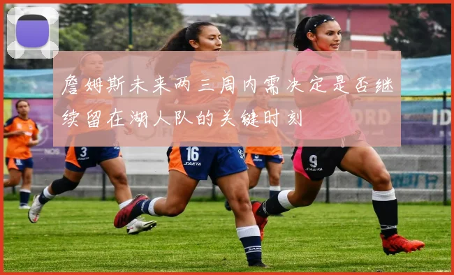 詹姆斯未来两三周内需决定是否继续留在湖人队的关键时刻