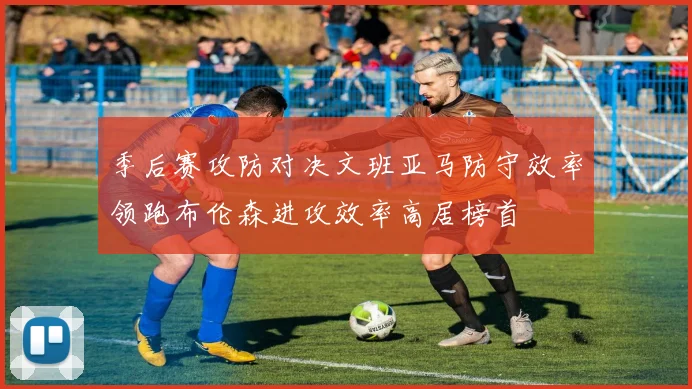 季后赛攻防对决文班亚马防守效率领跑布伦森进攻效率高居榜首