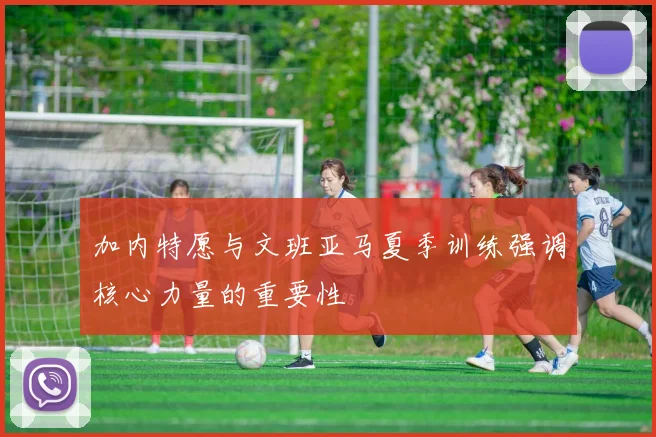 加内特愿与文班亚马夏季训练强调核心力量的重要性