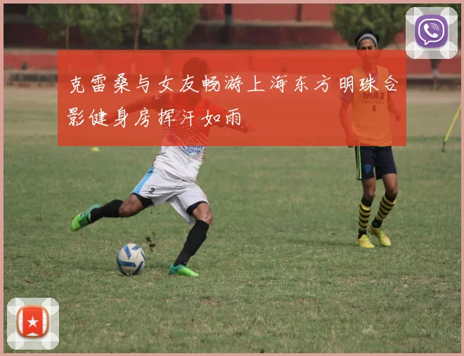 克雷桑与女友畅游上海东方明珠合影健身房挥汗如雨