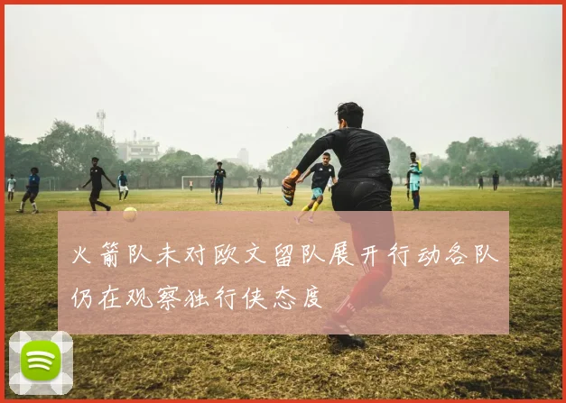 火箭队未对欧文留队展开行动各队仍在观察独行侠态度