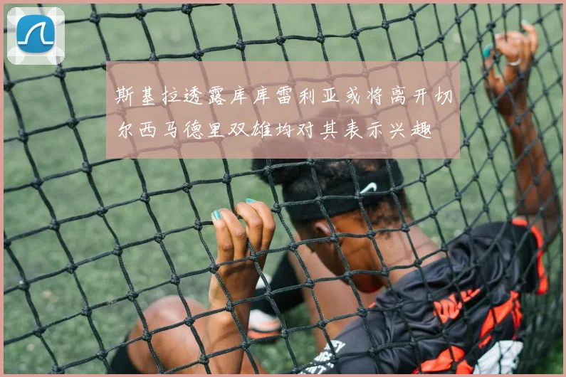 斯基拉透露库库雷利亚或将离开切尔西马德里双雄均对其表示兴趣