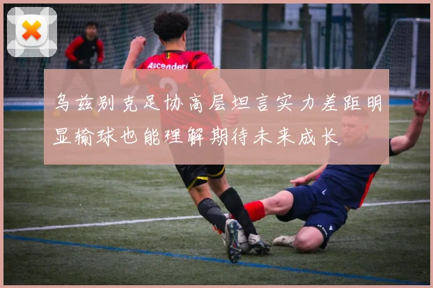 乌兹别克足协高层坦言实力差距明显输球也能理解期待未来成长